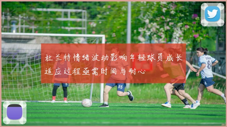杜兰特情绪波动影响年轻球员成长适应过程亟需时间与耐心