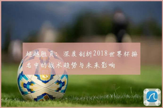 超越胜负：深度剖析2018世界杯排名中的战术趋势与未来影响