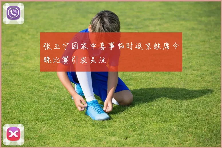 张玉宁因家中喜事临时返京缺席今晚比赛引发关注