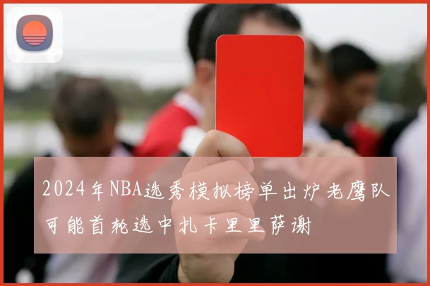2024年NBA选秀模拟榜单出炉老鹰队可能首轮选中扎卡里里萨谢