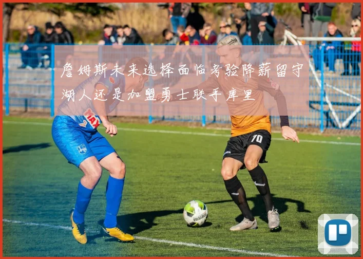 詹姆斯未来选择面临考验降薪留守湖人还是加盟勇士联手库里