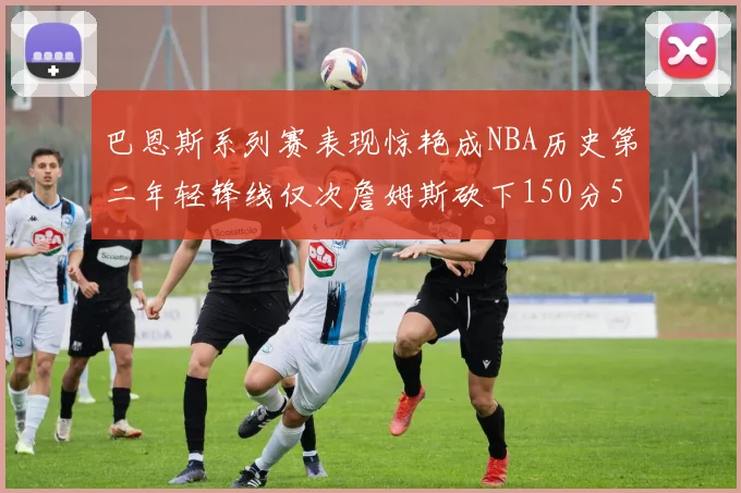 巴恩斯系列赛表现惊艳成NBA历史第二年轻锋线仅次詹姆斯砍下150分50助